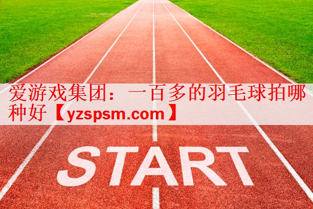 爱游戏集团：一百多的羽毛球拍哪种好