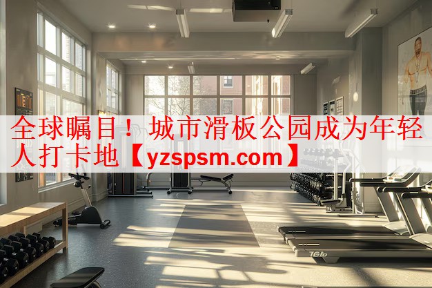 全球瞩目！城市滑板公园成为年轻人打卡地