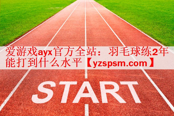 爱游戏ayx官方全站：羽毛球练2年能打到什么水平
