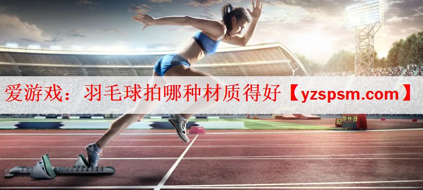 <strong>爱游戏：羽毛球拍哪种材质得好</strong>